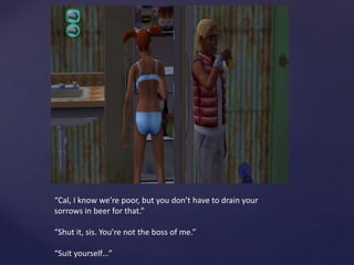 “Cal, I know we’re poor, but you don’t have to drain your
sorrows in beer for that.”
“Shut it, sis. You’re not the boss of me.”
“Suit yourself…”
 