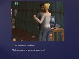 “… did you hear something?”
“Only the sound of my heart, sugar bear.”
 