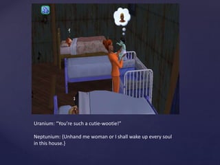 Uranium: “You’re such a cutie-wootie!”
Neptunium: {Unhand me woman or I shall wake up every soul
in this house.}
 
