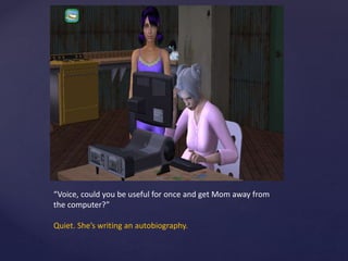 “Voice, could you be useful for once and get Mom away from
the computer?”
Quiet. She’s writing an autobiography.
 