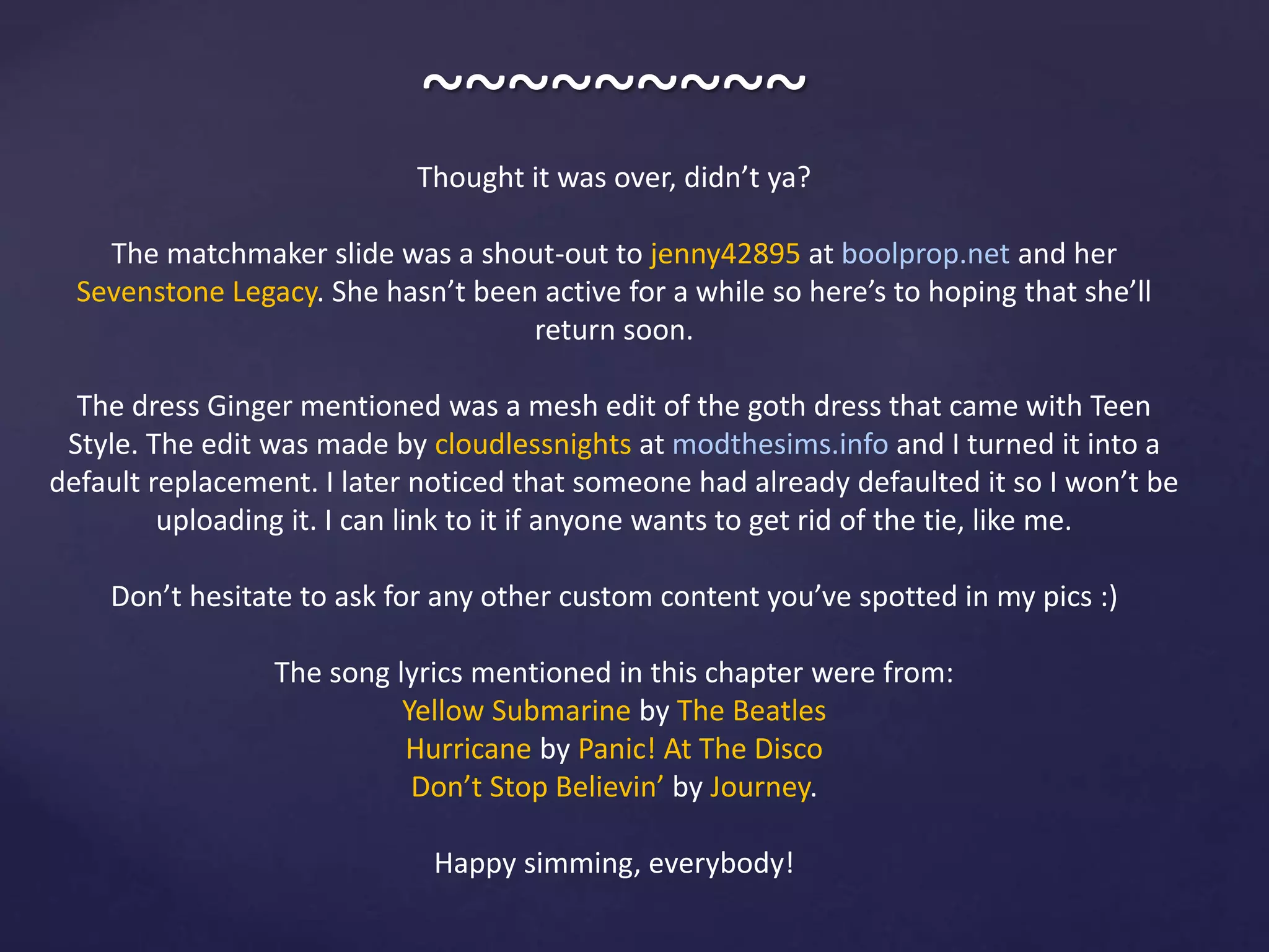 ~~~~~~~~~
Thought it was over, didn’t ya?
The matchmaker slide was a shout-out to jenny42895 at boolprop.net and her
Sevenstone Legacy. She hasn’t been active for a while so here’s to hoping that she’ll
return soon.
The dress Ginger mentioned was a mesh edit of the goth dress that came with Teen
Style. The edit was made by cloudlessnights at modthesims.info and I turned it into a
default replacement. I later noticed that someone had already defaulted it so I won’t be
uploading it. I can link to it if anyone wants to get rid of the tie, like me.
Don’t hesitate to ask for any other custom content you’ve spotted in my pics :)
The song lyrics mentioned in this chapter were from:
Yellow Submarine by The Beatles
Hurricane by Panic! At The Disco
Don’t Stop Believin’ by Journey.
Happy simming, everybody!
 