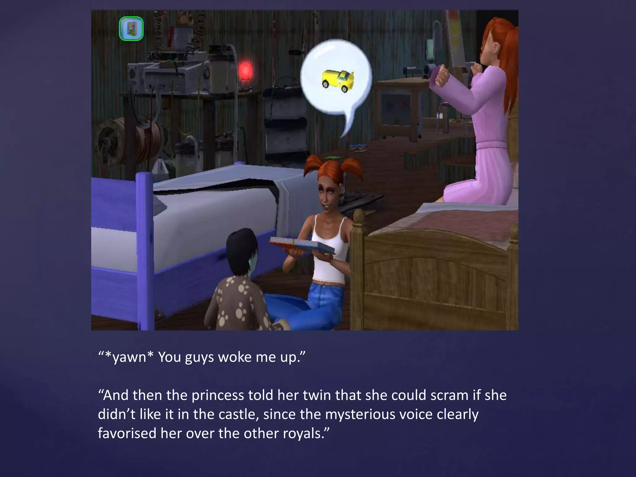 “*yawn* You guys woke me up.”
“And then the princess told her twin that she could scram if she
didn’t like it in the castle, since the mysterious voice clearly
favorised her over the other royals.”
 