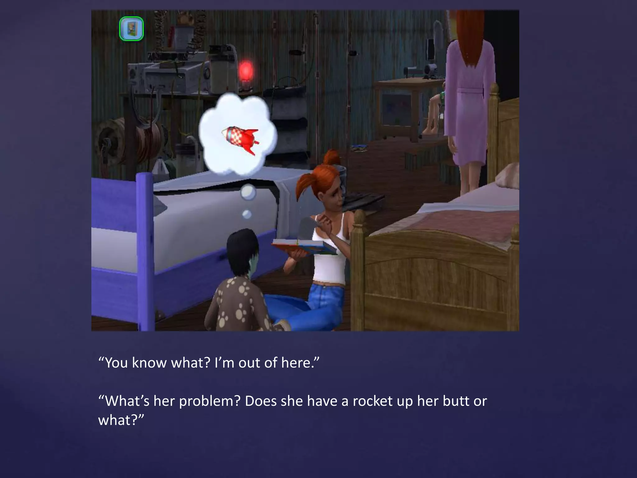 “You know what? I’m out of here.”
“What’s her problem? Does she have a rocket up her butt or
what?”
 