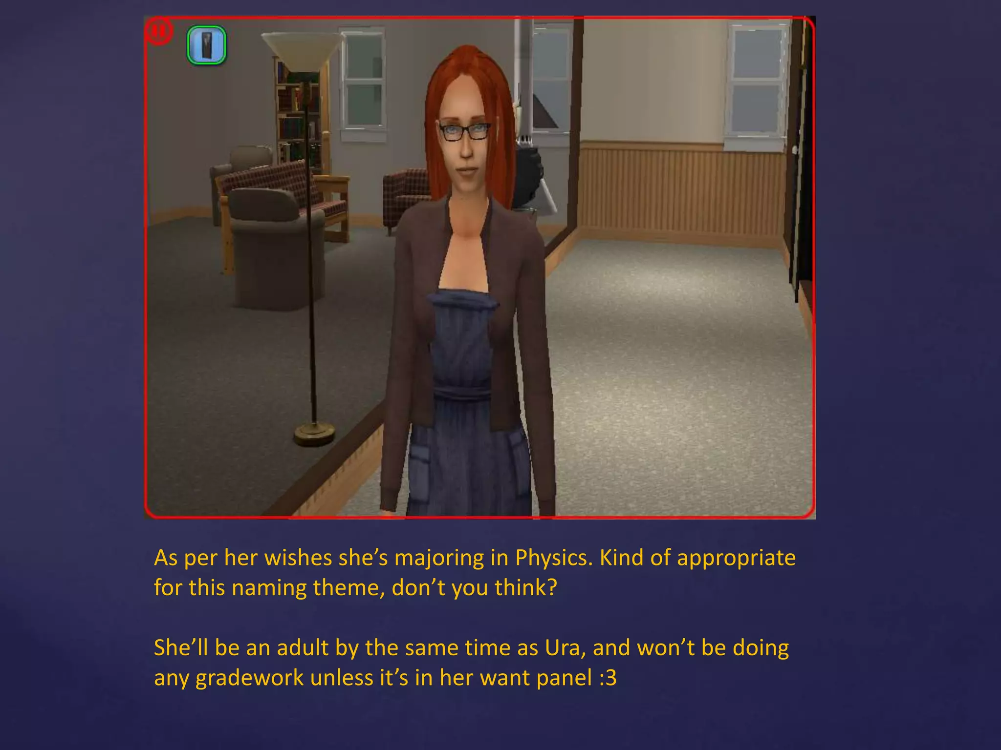 As per her wishes she’s majoring in Physics. Kind of appropriate
for this naming theme, don’t you think?
She’ll be an adult by the same time as Ura, and won’t be doing
any gradework unless it’s in her want panel :3
 