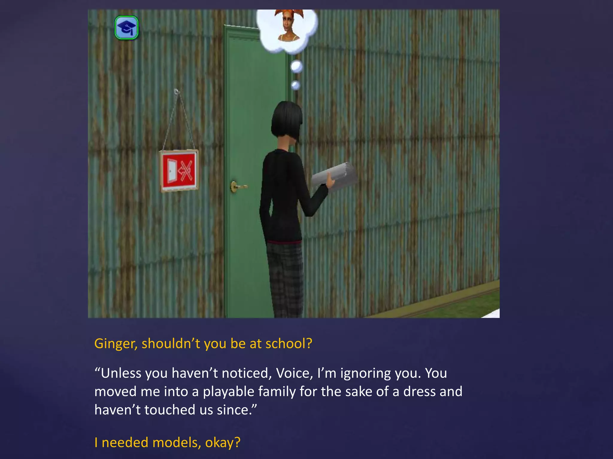 Ginger, shouldn’t you be at school?
“Unless you haven’t noticed, Voice, I’m ignoring you. You
moved me into a playable family for the sake of a dress and
haven’t touched us since.”
I needed models, okay?
 