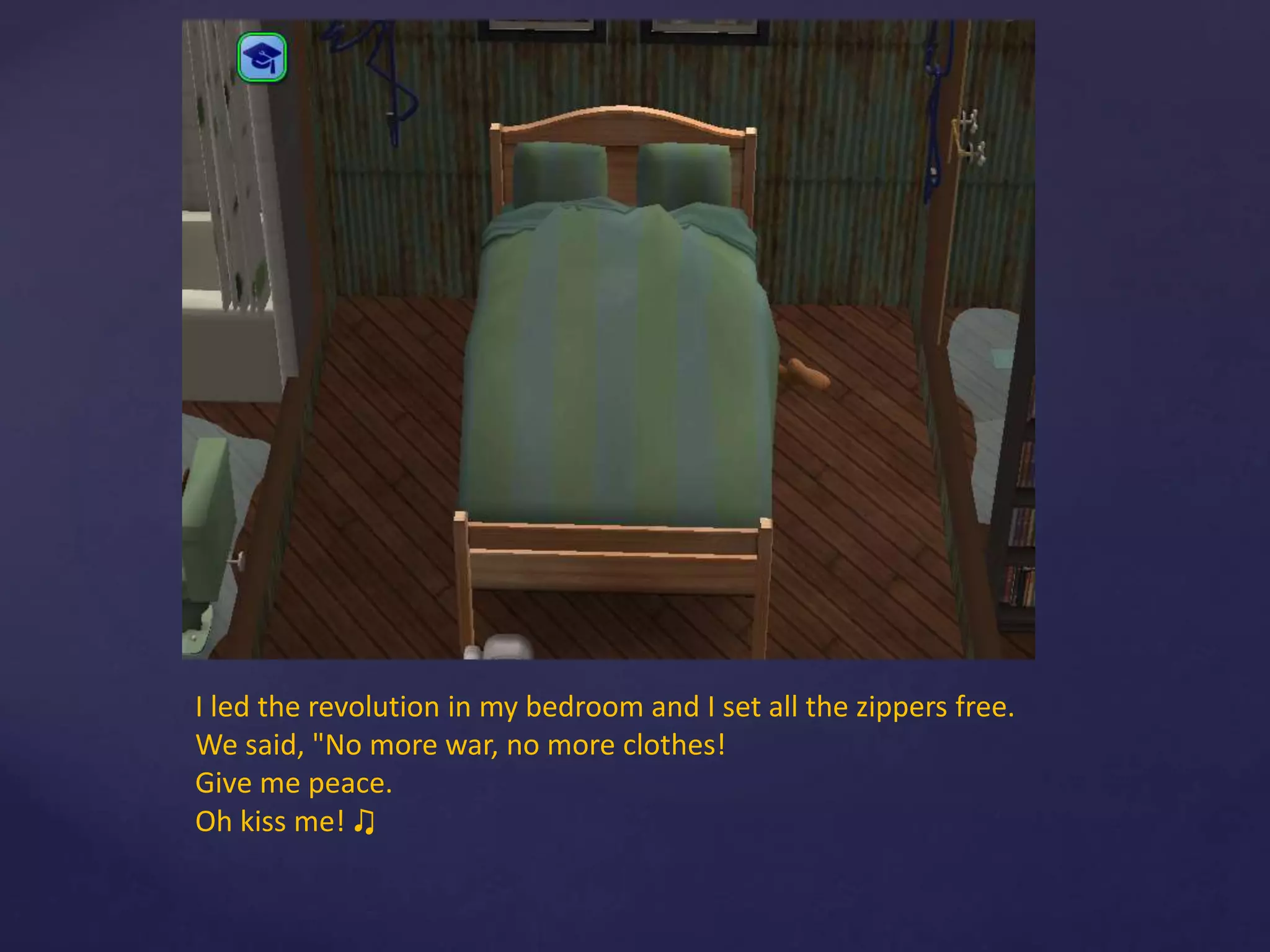 I led the revolution in my bedroom and I set all the zippers free.
We said, "No more war, no more clothes!
Give me peace.
Oh kiss me! ♫
 