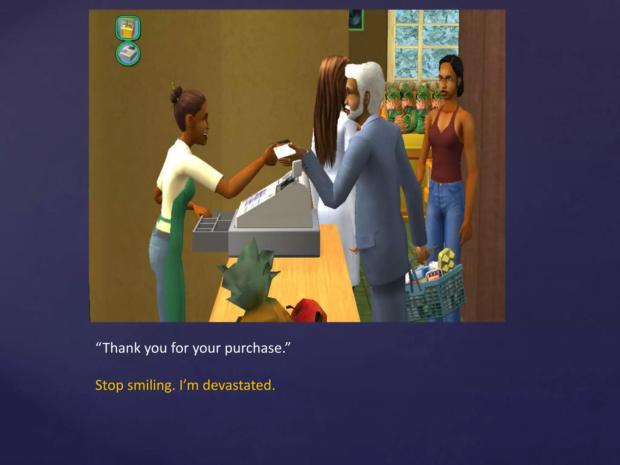 “Thank you for your purchase.”
Stop smiling. I’m devastated.
 