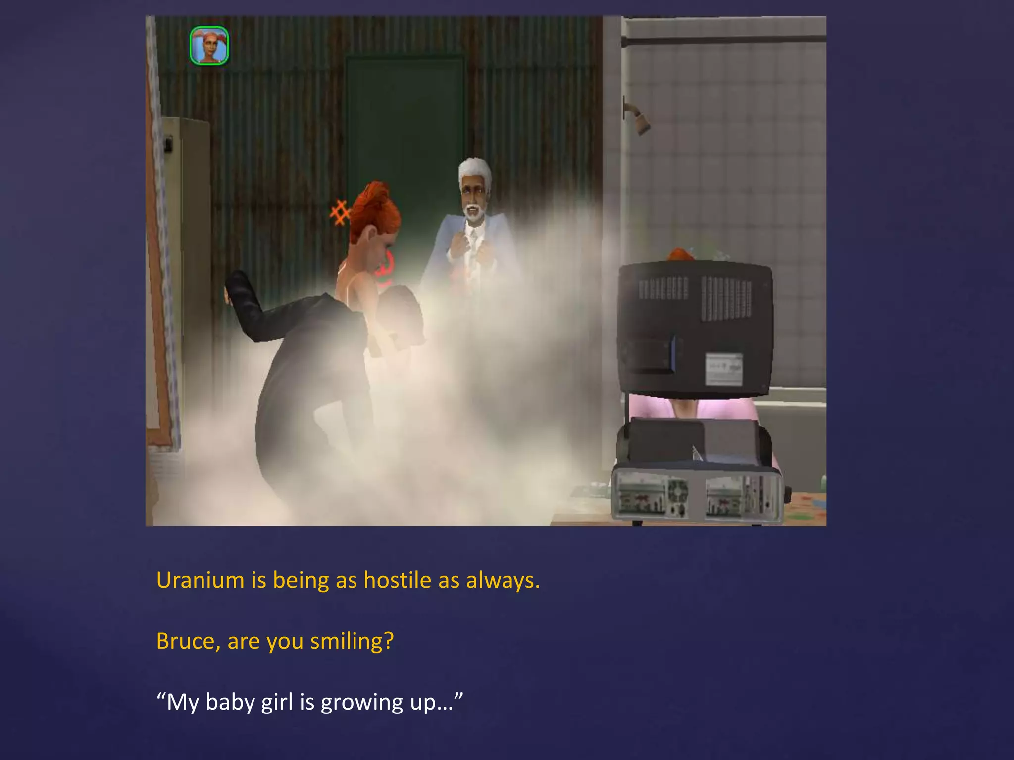 Uranium is being as hostile as always.
Bruce, are you smiling?
“My baby girl is growing up…”
 