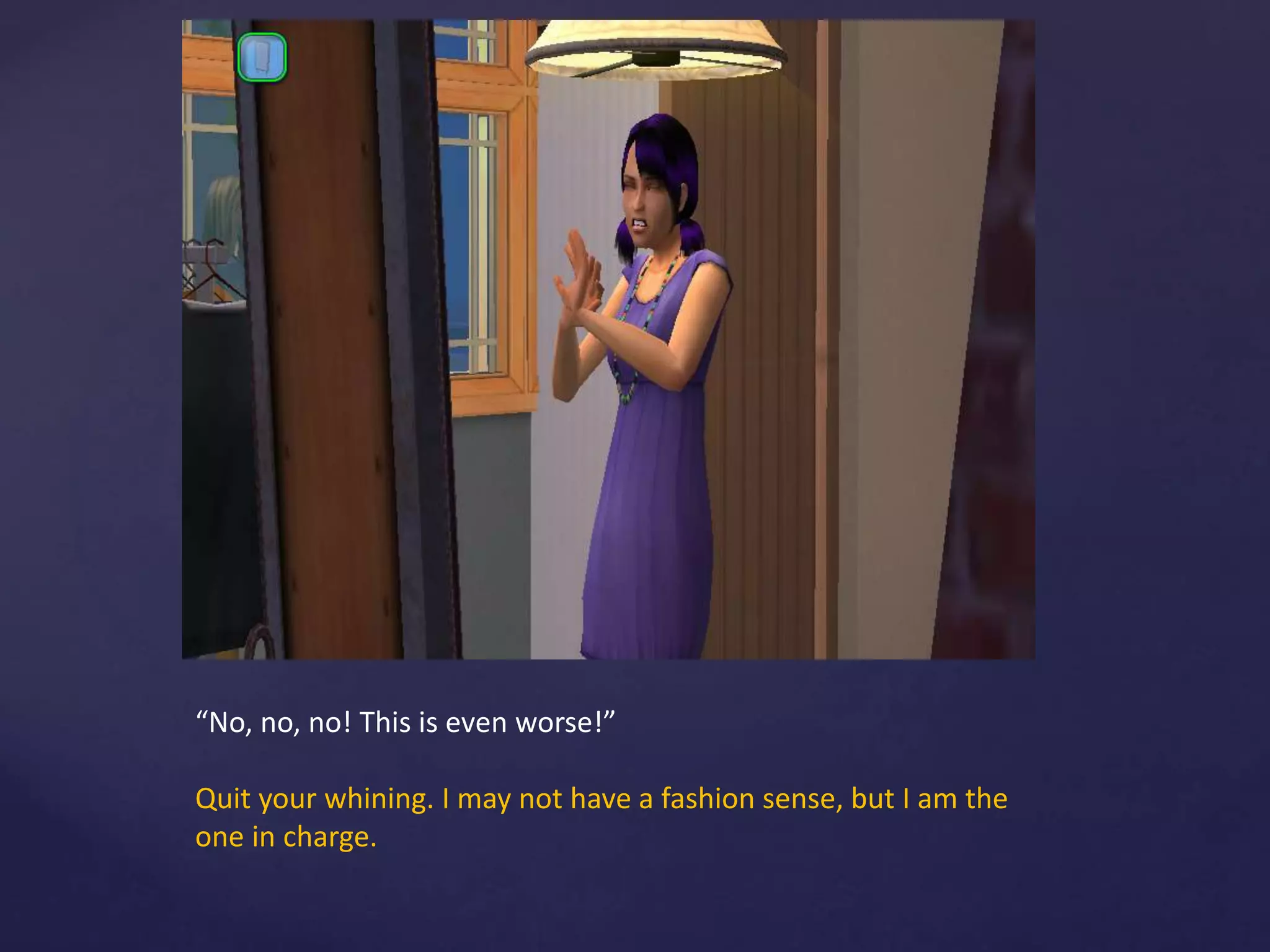 “No, no, no! This is even worse!”
Quit your whining. I may not have a fashion sense, but I am the
one in charge.
 