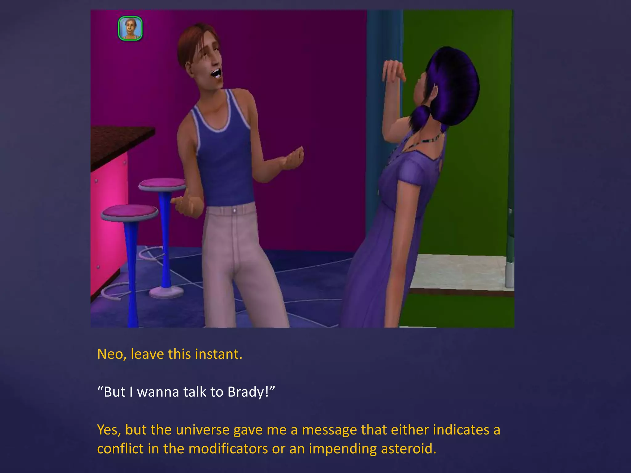Neo, leave this instant.
“But I wanna talk to Brady!”
Yes, but the universe gave me a message that either indicates a
conflict in the modificators or an impending asteroid.
 