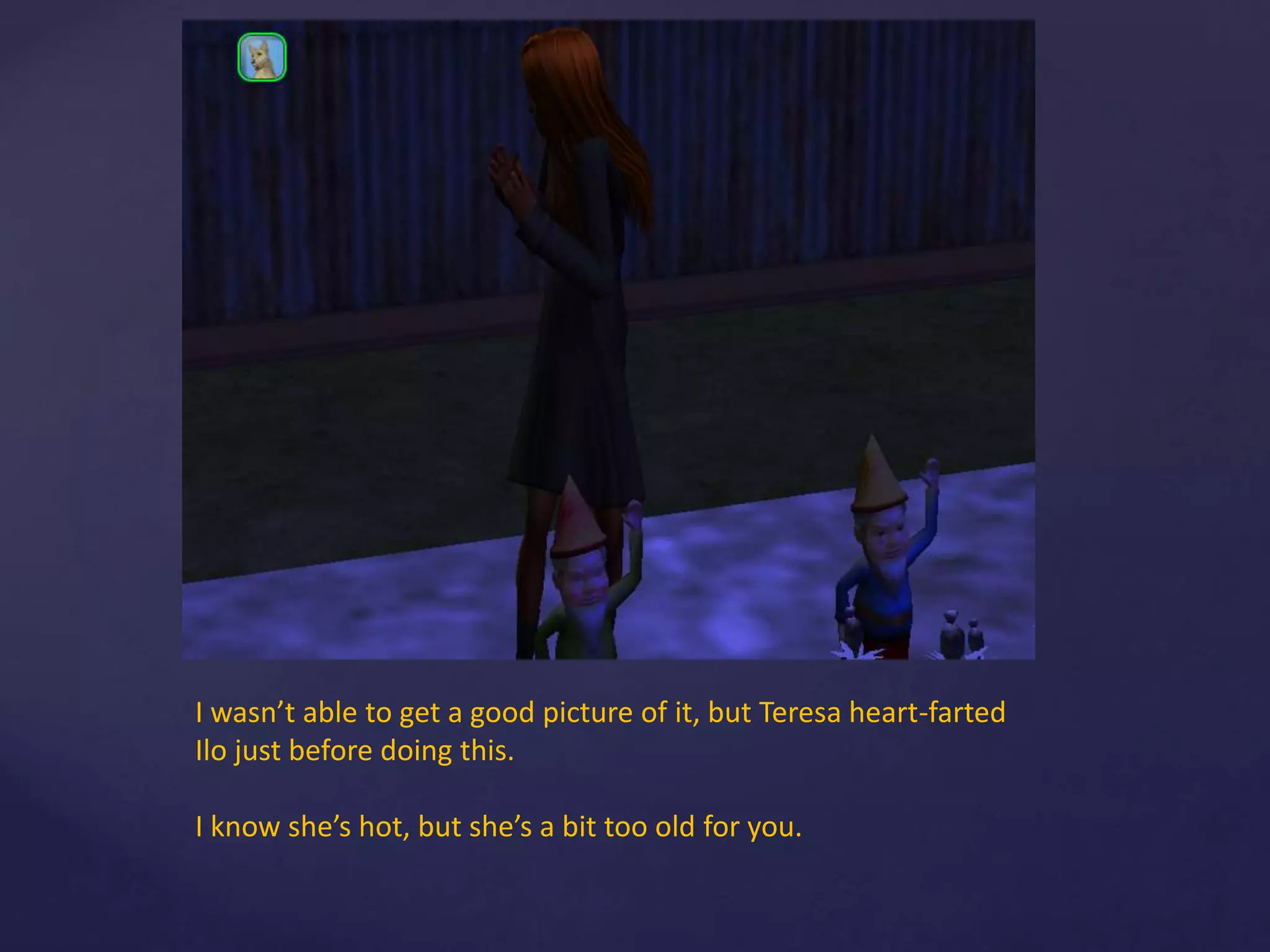 I wasn’t able to get a good picture of it, but Teresa heart-farted
Ilo just before doing this.
I know she’s hot, but she’s a bit too old for you.
 