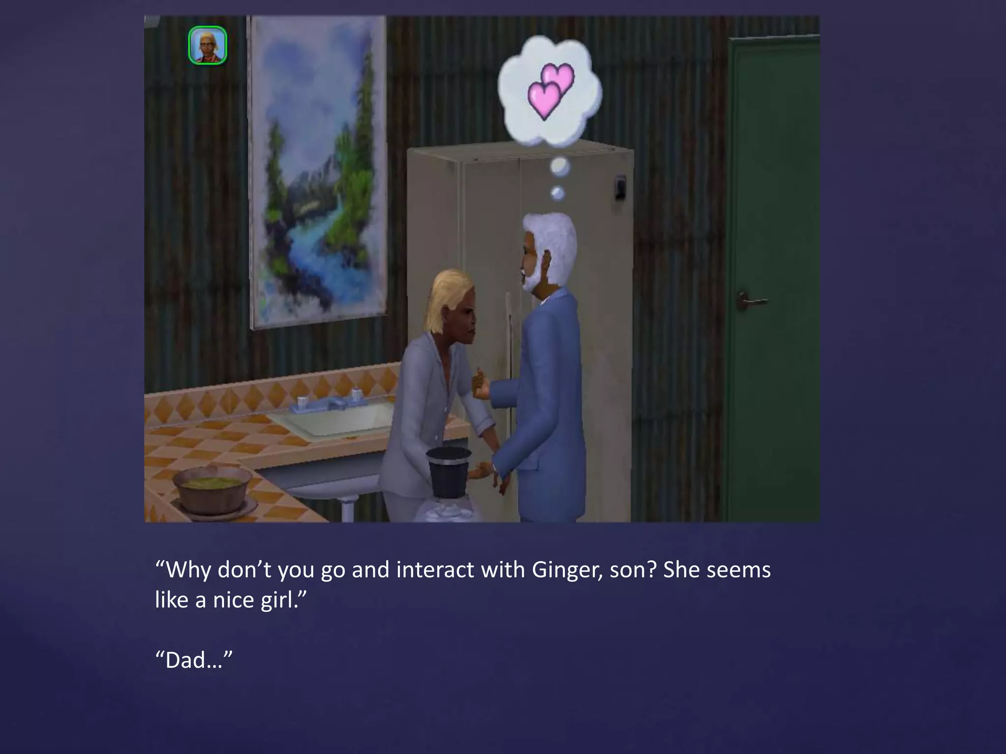 “Why don’t you go and interact with Ginger, son? She seems
like a nice girl.”
“Dad…”
 