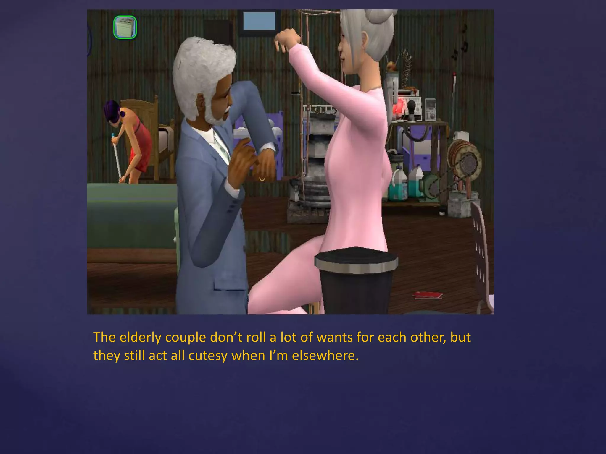 The elderly couple don’t roll a lot of wants for each other, but
they still act all cutesy when I’m elsewhere.
 