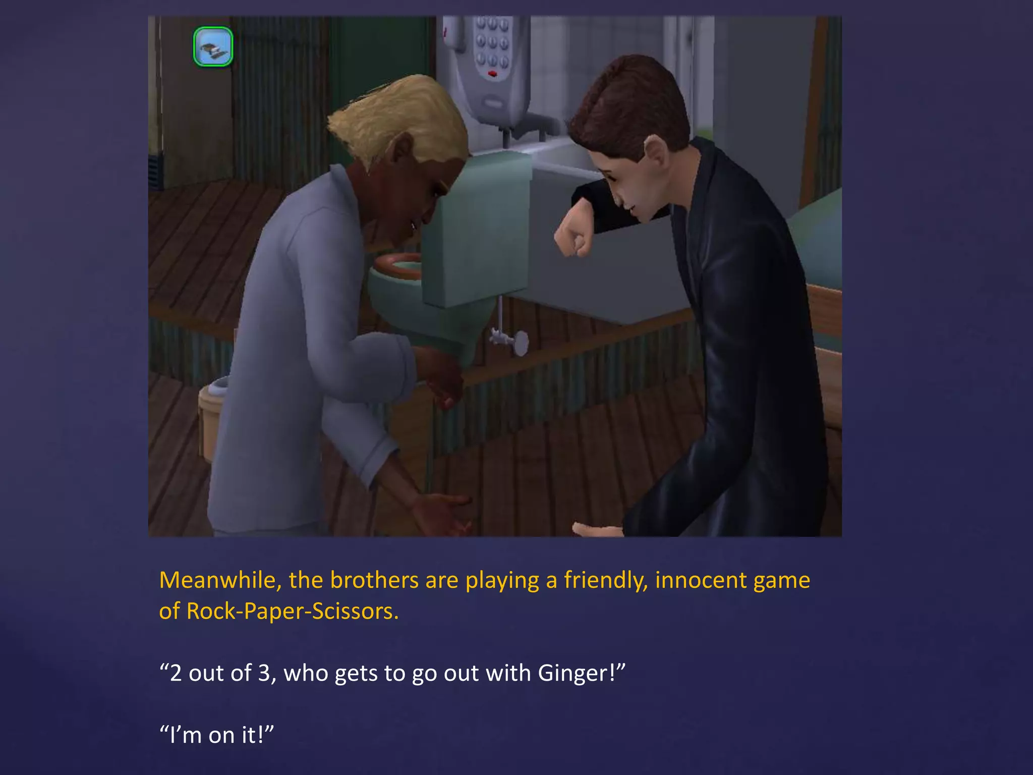 Meanwhile, the brothers are playing a friendly, innocent game
of Rock-Paper-Scissors.
“2 out of 3, who gets to go out with Ginger!”
“I’m on it!”
 