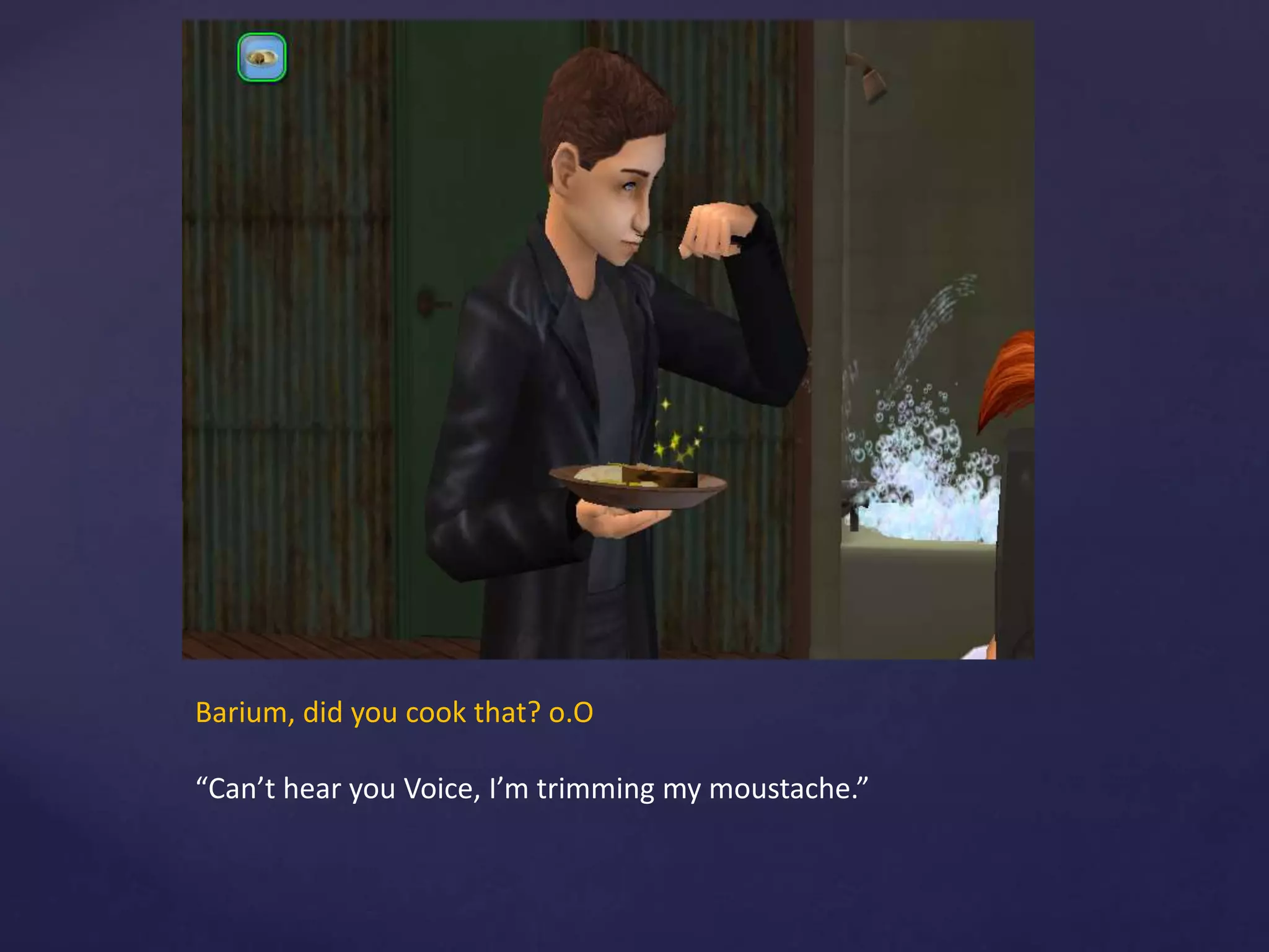 Barium, did you cook that? o.O
“Can’t hear you Voice, I’m trimming my moustache.”
 