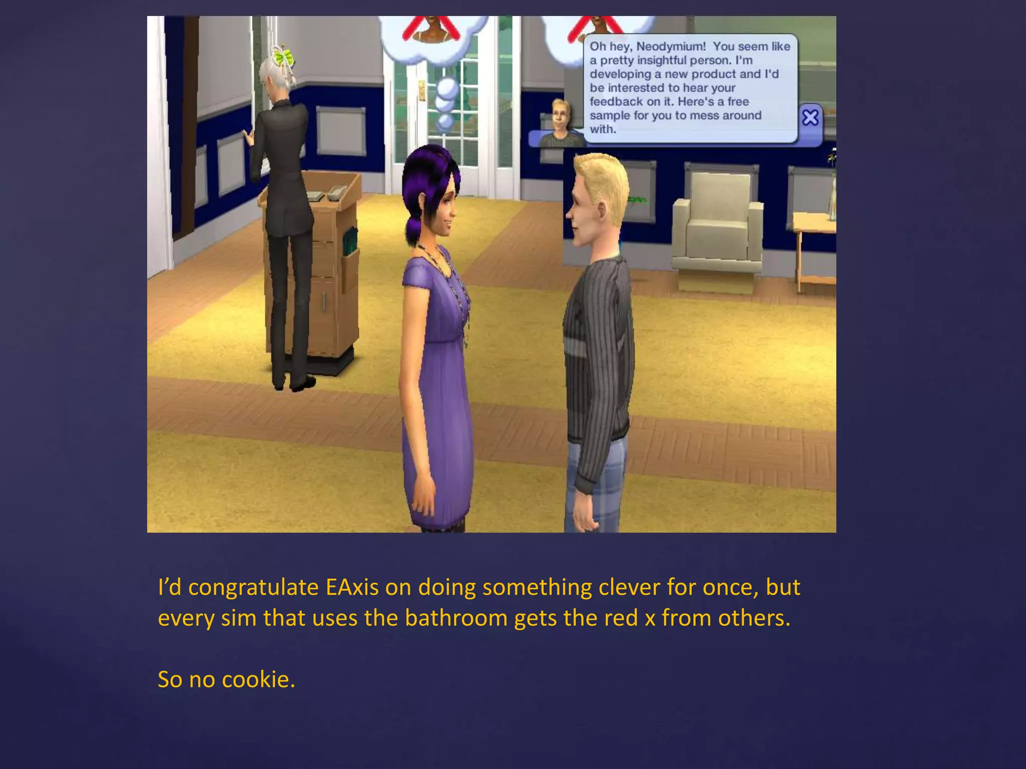 I’d congratulate EAxis on doing something clever for once, but
every sim that uses the bathroom gets the red x from others.
So no cookie.
 