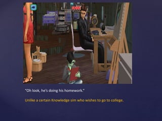“Oh look, he’s doing his homework.”
Unlike a certain Knowledge sim who wishes to go to college.
 