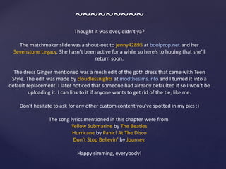 ~~~~~~~~~
Thought it was over, didn’t ya?
The matchmaker slide was a shout-out to jenny42895 at boolprop.net and her
Sevenstone Legacy. She hasn’t been active for a while so here’s to hoping that she’ll
return soon.
The dress Ginger mentioned was a mesh edit of the goth dress that came with Teen
Style. The edit was made by cloudlessnights at modthesims.info and I turned it into a
default replacement. I later noticed that someone had already defaulted it so I won’t be
uploading it. I can link to it if anyone wants to get rid of the tie, like me.
Don’t hesitate to ask for any other custom content you’ve spotted in my pics :)
The song lyrics mentioned in this chapter were from:
Yellow Submarine by The Beatles
Hurricane by Panic! At The Disco
Don’t Stop Believin’ by Journey.
Happy simming, everybody!
 