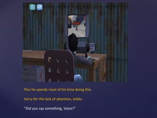 Plus he spends most of his time doing this.
Sorry for the lack of attention, kiddo.
“Did you say something, Voice?”
 