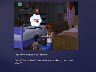 “You know what? I’m out of here.”
“What’s her problem? Does she have a rocket up her butt or
what?”
 