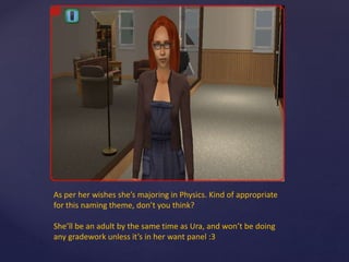 As per her wishes she’s majoring in Physics. Kind of appropriate
for this naming theme, don’t you think?
She’ll be an adult by the same time as Ura, and won’t be doing
any gradework unless it’s in her want panel :3
 