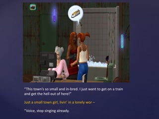 “This town’s so small and in-bred. I just want to get on a train
and get the hell out of here!”
Just a small town girl, livin’ in a lonely wor –
“Voice, stop singing already.
 