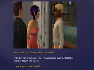 It’s not him you’re supposed to be mad at.
“Oh, I’m not growling at him. I’m just pissed over the fact that I
have to stay in this trailer.”
…you’ll get to have babies?
 