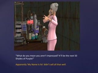 “What do you mean you aren’t impressed? It’ll be the next 50
Shades of Purple!”
Apparently ‘My Name Is Ilo’ didn’t sell all that well.
 