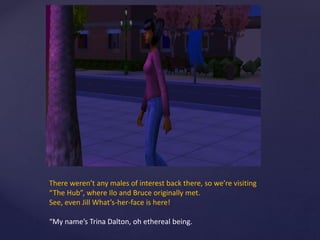 There weren’t any males of interest back there, so we’re visiting
“The Hub”, where Ilo and Bruce originally met.
See, even Jill What’s-her-face is here!
“My name’s Trina Dalton, oh ethereal being.
 