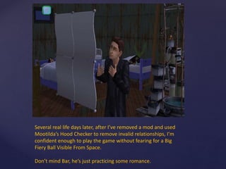 Several real life days later, after I’ve removed a mod and used
Mootilda’s Hood Checker to remove invalid relationships, I’m
confident enough to play the game without fearing for a Big
Fiery Ball Visible From Space.
Don’t mind Bar, he’s just practicing some romance.
 