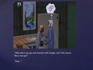 “Why don’t you go and interact with Ginger, son? She seems
like a nice girl.”
“Dad…”
 