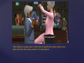 The elderly couple don’t roll a lot of wants for each other, but
they still act all cutesy when I’m elsewhere.
 