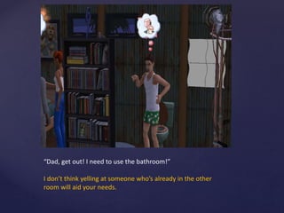 “Dad, get out! I need to use the bathroom!”
I don’t think yelling at someone who’s already in the other
room will aid your needs.
 