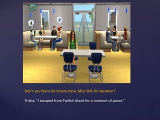 Don’t you feel a bit lonely there, Miss Still-On-Vacation?
Trisha: “I escaped from Twikkii Island for a moment of peace.”
 