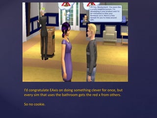 I’d congratulate EAxis on doing something clever for once, but
every sim that uses the bathroom gets the red x from others.
So no cookie.
 