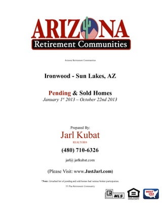 Arizona Retirement Communities

Ironwood - Sun Lakes, AZ
Pending & Sold Homes
January 1st 2013 – October 22nd 2013

Prepared By:

Jarl Kubat
REALTOR®

(480) 710-6326
jarl@ jarlkubat.com

(Please Visit: www.JustJarl.com)
*Note: Attached list of pending and sold homes had various broker participation.
55 Plus Retirement Community

 