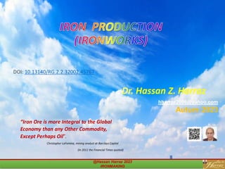 Dr. Hassan Z. Harraz
hharraz2006@yahoo.com
Autum 2023
“Iron Ore is more Integral to the Global
Economy than any Other Commodity,
Except Perhaps Oil”.
Christopher LaFemina, mining analyst at Barclays Capital
(In 2011 the Financial Times quoted)
@Hassan Harraz 2023
IRONMAKING
IRON PRODUCTION
(IRONWORKS)
DOI: 10.13140/RG.2.2.32002.45767
 