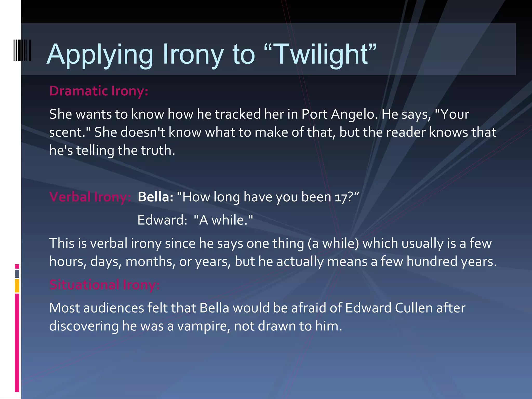 Dramatic Irony:  She wants to know how he tracked her in Port Angelo. He says, "Your scent." She doesn't know what to make of that, but the reader knows that he's telling the truth. Verbal Irony:  Bella:   "How long have you been 17?”   Edward:  "A while."  This is verbal irony since he says one thing (a while) which usually is a few hours, days, months, or years, but he actually means a few hundred years.  Situational Irony:  Most audiences felt that Bella would be afraid of Edward Cullen after discovering he was a vampire, not drawn to him. Applying Irony to “Twilight” 
