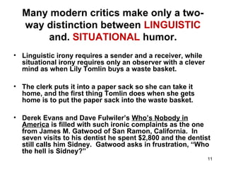 11
Many modern critics make only a two-
way distinction between LINGUISTIC
and. SITUATIONAL humor.
• Linguistic irony requires a sender and a receiver, while
situational irony requires only an observer with a clever
mind as when Lily Tomlin buys a waste basket.
• The clerk puts it into a paper sack so she can take it
home, and the first thing Tomlin does when she gets
home is to put the paper sack into the waste basket.
• Derek Evans and Dave Fulwiler’s Who’s Nobody in
America is filled with such ironic complaints as the one
from James M. Gatwood of San Ramon, California. In
seven visits to his dentist he spent $2,800 and the dentist
still calls him Sidney. Gatwood asks in frustration, “Who
the hell is Sidney?”
 