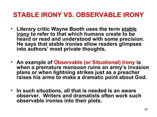 12
STABLE IRONY VS. OBSERVABLE IRONY
• Literary critic Wayne Booth uses the term stable
irony to refer to that which humans create to be
heard or read and understood with some precision.
He says that stable ironies allow readers glimpses
into authors’ most private thoughts.
• An example of Observable (or Situational) Irony is
when a premature monsoon ruins an army’s invasion
plans or when lightning strikes just as a preacher
raises his arms to make a dramatic point about God.
• In such situations, all that is needed is an aware
observer. Writers and dramatists often work such
observable ironies into their plots.
 