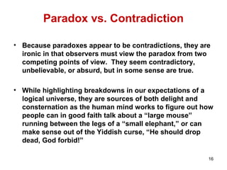 Paradox vs. Contradiction
• Because paradoxes appear to be contradictions, they are
ironic in that observers must view the paradox from two
competing points of view. They seem contradictory,
unbelievable, or absurd, but in some sense are true.
• While highlighting breakdowns in our expectations of a
logical universe, they are sources of both delight and
consternation as the human mind works to figure out how
people can in good faith talk about a “large mouse”
running between the legs of a “small elephant,” or can
make sense out of the Yiddish curse, “He should drop
dead, God forbid!”
16
 