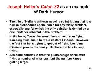 Joseph Heller’s Catch-22 as an example
of Dark Humor
• The title of Heller’s anti-war novel is so intriguing that it is
now in dictionaries as the name for any tricky problem,
especially one for which the only solution is denied by a
circumstance inherent in the problem.
• In the book, Yossarian would be excused from flying
bombing missions if he were declared insane. However
the fact that he is trying to get out of flying bombing
missions proves his sanity. He therefore has to keep
flying.
• A second paradox is that the pilots can go home after
flying a number of missions, but the number keeps
getting larger.
23
 