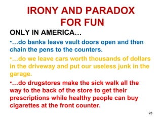 IRONY AND PARADOX
FOR FUN
ONLY IN AMERICA…
•…do banks leave vault doors open and then
chain the pens to the counters.
•…do we leave cars worth thousands of dollars
in the driveway and put our useless junk in the
garage.
•…do drugstores make the sick walk all the
way to the back of the store to get their
prescriptions while healthy people can buy
cigarettes at the front counter.
28
 