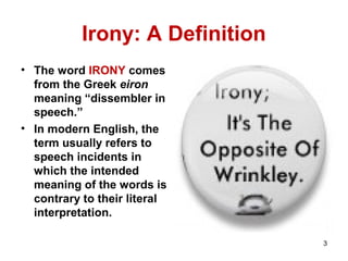 Irony: A Definition
• The word IRONY comes
from the Greek eiron
meaning “dissembler in
speech.”
• In modern English, the
term usually refers to
speech incidents in
which the intended
meaning of the words is
contrary to their literal
interpretation.
3
 