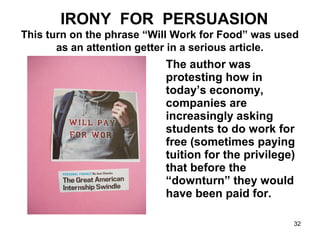 IRONY FOR PERSUASION
This turn on the phrase “Will Work for Food” was used
as an attention getter in a serious article.
The author was
protesting how in
today’s economy,
companies are
increasingly asking
students to do work for
free (sometimes paying
tuition for the privilege)
that before the
“downturn” they would
have been paid for.
32
 
