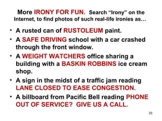 More IRONY FOR FUN. Search “Irony” on the
Internet, to find photos of such real-life ironies as…
• A rusted can of RUSTOLEUM paint.
• A SAFE DRIVING school with a car crashed
through the front window.
• A WEIGHT WATCHERS office sharing a
building with a BASKIN ROBBINS ice cream
shop.
• A sign in the midst of a traffic jam reading
LANE CLOSED TO EASE CONGESTION.
• A billboard from Pacific Bell reading PHONE
OUT OF SERVICE? GIVE US A CALL.
33
 
