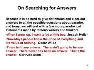 On Searching for Answers
Because it is so hard to give definitions and clear-cut
answers to all the possible questions about paradox
and irony, we will end with a few more paradoxical
statements made by famous writers and thinkers.
•When I grow up, I want to be a little boy. Joseph Heller
•Nowadays people know the price of everything and
the value of nothing. Oscar Wilde
•There isn’t any answer. There ain’t going to be any
answer. There never has been an answer. That’s the
answer. Gertrude Stein
36
 
