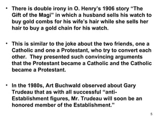 5
• There is double irony in O. Henry’s 1906 story “The
Gift of the Magi” in which a husband sells his watch to
buy gold combs for his wife’s hair while she sells her
hair to buy a gold chain for his watch.
• This is similar to the joke about the two friends, one a
Catholic and one a Protestant, who try to convert each
other. They presented such convincing arguments
that the Protestant became a Catholic and the Catholic
became a Protestant.
• In the 1980s, Art Buchwald observed about Gary
Trudeau that as with all successful “anti-
Establishment figures, Mr. Trudeau will soon be an
honored member of the Establishment.”
 