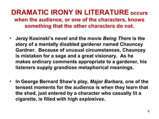 6
DRAMATIC IRONY IN LITERATURE occurs
when the audience, or one of the characters, knows
something that the other characters do not.
• Jerzy Kosinski’s novel and the movie Being There is the
story of a mentally disabled gardener named Chauncey
Gardner. Because of unusual circumstances, Chauncey
is mistaken for a sage and a great visionary. As he
makes ordinary comments appropriate to a gardener, his
listeners supply grandiose metaphorical meanings.
• In George Bernard Shaw’s play, Major Barbara, one of the
tensest moments for the audience is when they learn that
the shed, just entered by a character who casually lit a
cigarette, is filled with high explosives.
 