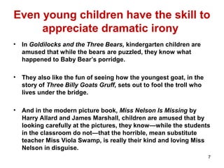 Even young children have the skill to
appreciate dramatic irony
• In Goldilocks and the Three Bears, kindergarten children are
amused that while the bears are puzzled, they know what
happened to Baby Bear’s porridge.
• They also like the fun of seeing how the youngest goat, in the
story of Three Billy Goats Gruff, sets out to fool the troll who
lives under the bridge.
• And in the modern picture book, Miss Nelson Is Missing by
Harry Allard and James Marshall, children are amused that by
looking carefully at the pictures, they know—while the students
in the classroom do not—that the horrible, mean substitute
teacher Miss Viola Swamp, is really their kind and loving Miss
Nelson in disguise.
7
 